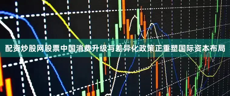 配资炒股网股票中国消费升级与差异化政策正重塑国际资本布局