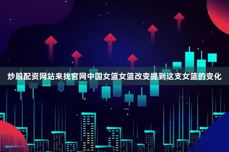 炒股配资网站来找官网中国女篮女篮改变提到这支女篮的变化