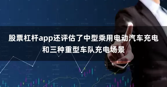 股票杠杆app还评估了中型乘用电动汽车充电和三种重型车队充电场景