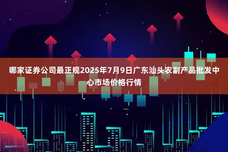 哪家证券公司最正规2025年7月9日广东汕头农副产品批发中心市场价格行情