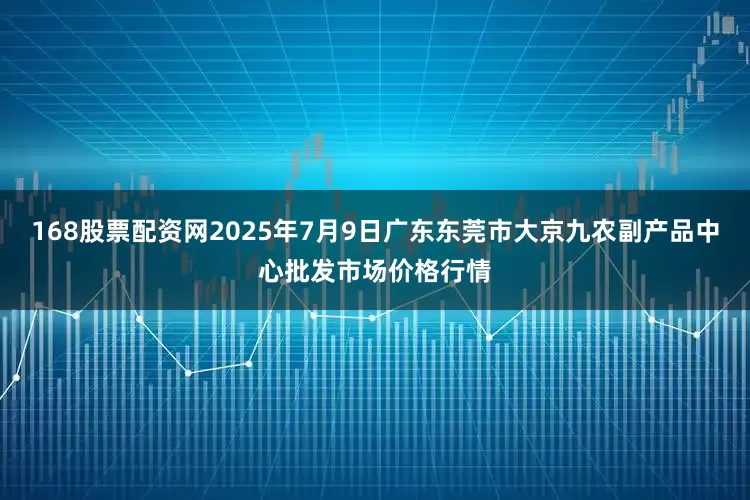 168股票配资网2025年7月9日广东东莞市大京九农副产品中心批发市场价格行情