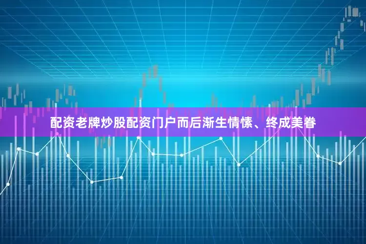 配资老牌炒股配资门户而后渐生情愫、终成美眷