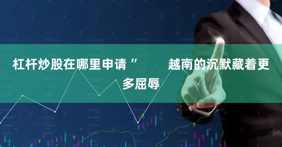 杠杆炒股在哪里申请 ”        越南的沉默藏着更多屈辱