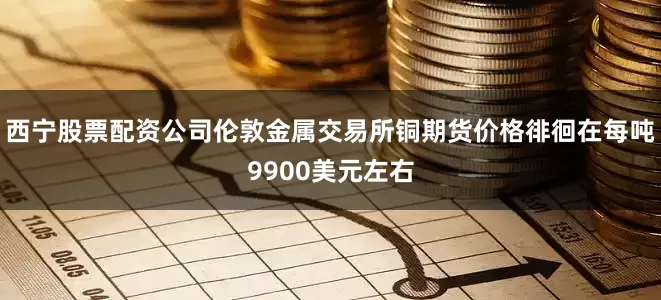 西宁股票配资公司伦敦金属交易所铜期货价格徘徊在每吨9900美元左右