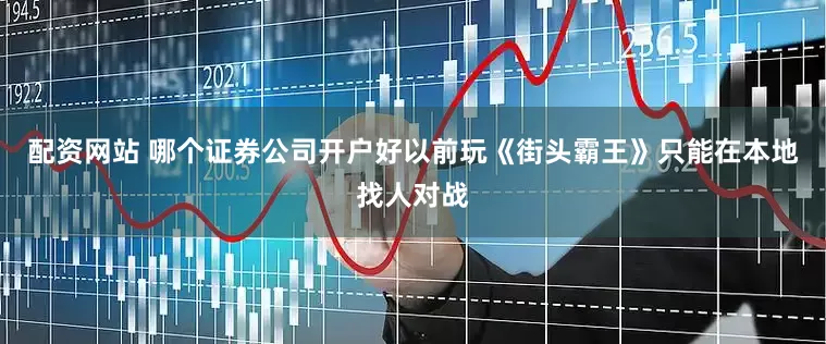 配资网站 哪个证券公司开户好以前玩《街头霸王》只能在本地找人对战