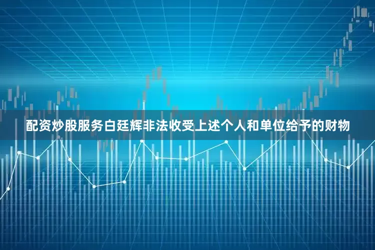 配资炒股服务白廷辉非法收受上述个人和单位给予的财物