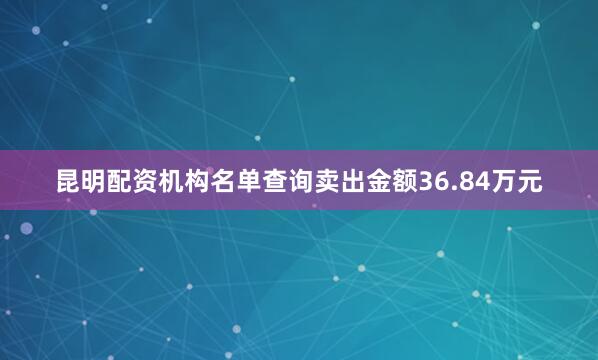 昆明配资机构名单查询卖出金额36.84万元