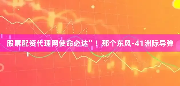 股票配资代理网使命必达”！那个东风-41洲际导弹