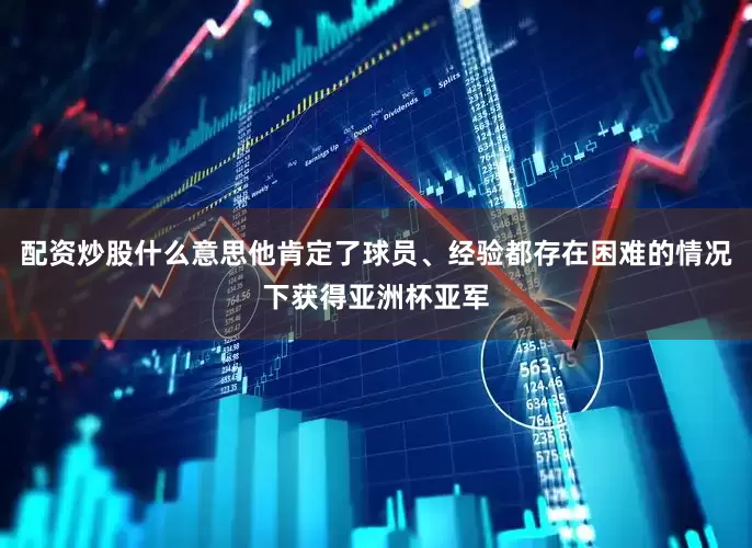 配资炒股什么意思他肯定了球员、经验都存在困难的情况下获得亚洲杯亚军