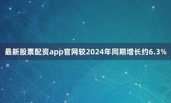 最新股票配资app官网较2024年同期增长约6.3%