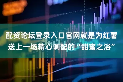 配资论坛登录入口官网就是为红薯送上一场精心调配的“甜蜜之浴”