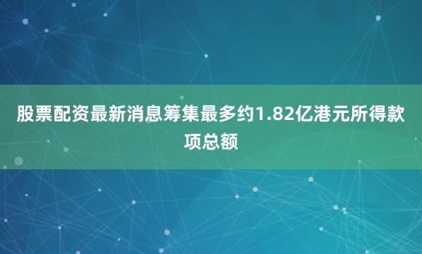 股票配资最新消息筹集最多约1.82亿港元所得款项总额